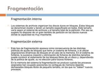 Fragmentación Fragmentación   interna Los sistemas de archivos organizan los discos duros en bloques. Estos bloques se denominan clúster y tienen un tamaño especificado en bytes. Este tamaño varía según el sistema de archivos y el tamaño total de la partición. Por eso se sugiere no disponer de un gran tamaño de partición en los discos nuevos donde la capacidad es muy importante.  Fragmentación externa Este tipo de fragmentación aparece como consecuencia de las distintas políticas de ajuste de bloques que tiene un sistema de ficheros, o al utilizar asignaciones dinámicas de bloques en el caso de la memoria. En el sistema de ficheros, la sucesiva creación y eliminación de ficheros de distintos tamaños puede conducir al aislamiento de los bloques libres de un disco y, dependiendo de la política de ajuste, su no elección para futuros ficheros. En la memoria del sistema la fragmentación se produce cuando los procesos asignados han ocupado posiciones no contiguas de memoria dejando demasiados bloques libres de pequeño tamaño, en los que no "caben" nuevos procesos. 