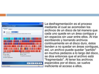La desfragmentación es el proceso mediante el cual se acomodan los archivos de un disco de tal manera que cada uno quede en un área contigua y sin espacios sin usar entre ellos. Al irse escribiendo y borrando archivos continuamente en el disco duro, éstos tienden a no quedar en áreas contiguas, así, un archivo puede quedar "partido" en muchos pedazos a lo largo del disco, se dice entonces que el archivo está "fragmentado". Al tener los archivos esparcidos por el disco, se vuelve ineficiente el acceso a ellos.  