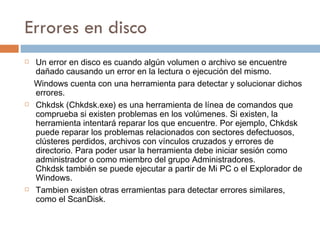 Errores en disco Un error en disco es cuando algún volumen o archivo se encuentre dañado causando un error en la lectura o ejecución del mismo. Windows cuenta con una herramienta para detectar y solucionar dichos errores. Chkdsk (Chkdsk.exe) es una herramienta de línea de comandos que comprueba si existen problemas en los volúmenes. Si existen, la herramienta intentará reparar los que encuentre. Por ejemplo, Chkdsk puede reparar los problemas relacionados con sectores defectuosos, clústeres perdidos, archivos con vínculos cruzados y errores de directorio. Para poder usar la herramienta debe iniciar sesión como administrador o como miembro del grupo Administradores.  Chkdsk también se puede ejecutar a partir de Mi PC o el Explorador de Windows.  Tambien existen otras erramientas para detectar errores similares, como el ScanDisk. 