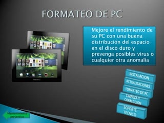    Mejore el rendimiento de
                    su PC con una buena
                    distribución del espacio
                    en el disco duro y
                    prevenga posibles virus o
                    cualquier otra anomalía




Mantenimiento
 preventivo
 