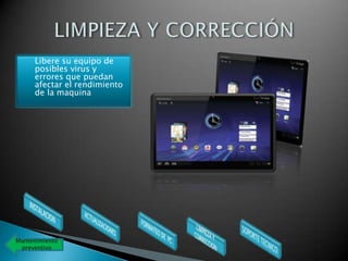    Libere su equipo de
      posibles virus y
      errores que puedan
      afectar el rendimiento
      de la maquina




Mantenimiento
 preventivo
 