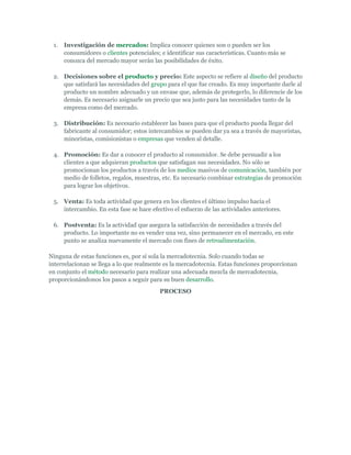 1.   Investigación de mercados: Implica conocer quienes son o pueden ser los
      consumidores o clientes potenciales; e identificar sus características. Cuanto más se
      conozca del mercado mayor serán las posibilidades de éxito.

 2. Decisiones sobre el producto y precio: Este aspecto se refiere al diseño del producto
    que satisfará las necesidades del grupo para el que fue creado. Es muy importante darle al
    producto un nombre adecuado y un envase que, además de protegerlo, lo diferencie de los
    demás. Es necesario asignarle un precio que sea justo para las necesidades tanto de la
    empresa como del mercado.

 3. Distribución: Es necesario establecer las bases para que el producto pueda llegar del
    fabricante al consumidor; estos intercambios se pueden dar ya sea a través de mayoristas,
    minoristas, comisionistas o empresas que venden al detalle.

 4. Promoción: Es dar a conocer el producto al consumidor. Se debe persuadir a los
    clientes a que adquieran productos que satisfagan sus necesidades. No sólo se
    promocionan los productos a través de los medios masivos de comunicación, también por
    medio de folletos, regalos, muestras, etc. Es necesario combinar estrategias de promoción
    para lograr los objetivos.

 5. Venta: Es toda actividad que genera en los clientes el último impulso hacia el
    intercambio. En esta fase se hace efectivo el esfuerzo de las actividades anteriores.

 6. Postventa: Es la actividad que asegura la satisfacción de necesidades a través del
    producto. Lo importante no es vender una vez, sino permanecer en el mercado, en este
    punto se analiza nuevamente el mercado con fines de retroalimentación.

Ninguna de estas funciones es, por sí sola la mercadotecnia. Solo cuando todas se
interrelacionan se llega a lo que realmente es la mercadotecnia. Estas funciones proporcionan
en conjunto el método necesario para realizar una adecuada mezcla de mercadotecnia,
proporcionándonos los pasos a seguir para su buen desarrollo.
                                          PROCESO
 