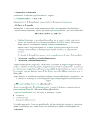 5. Sincronizar la demanda.
Busca formas de alterar el patrón de demanda irregular.
6. Mantenimiento de la demanda.
Mantener el nivel de demanda ante cambios en las preferencias del consumidor.
7. Reducir la demanda.
Busca reducir el mercado en las partes menos rentables o que menos necesite el producto.
También trata de convencer a la gente que gusta de productos dañinos a que prescinda de ellos.
                             FUNCIONES DEL MARKETING


 1.   Esta función consiste en investigar el mercado al que se le desea vender, para conocer
      quienes son o pueden ser los posibles consumidores, identificar características como:
      donde compran, cuales son sus ingresos, edades y comportamiento.
      Además tiene el propósito de persuadir al cliente a que adquieran un producto que
      satisfaga sus necesidades, haciendo que este sienta la necesidad de adquirir dicho
      producto.
      El estimular la demanda tiene que ver con la promoción que se le hace a dicho producto.
 2. Función de estudiar y estimular la demanda.
 3. Función de satisfacer la demanda.

Esta función tiene como propósito el satisfacer las necesidades de un grupo de personas por
medio de la fabricación de un producto, asignándole características que llenen los requisitos de
los clientes, como un precio accesible y de buena calidad, distribuyendo de una manera efectiva
los productos para que lleguen a manos de los clientes por medio del intercambio que se da en
el mercado.
Si este producto es rentable tanto para distribuidores como para los clientes, esto permitirá que
    el producto se mantenga en el mercado por un largo tiempo cumpliendo con la demanda
                                             exigida.
La Mercadotecnia y el proceso administrativo
El proceso administrativo del marketing consiste en una serie de pasos o etapas que tienen
como objetivo el desarrollo eficiente de la labor del marketing.
El proceso administrativo en el marketing se resume en 3 etapas.
   Planeación
   Instrumentación
   Evaluación del desempeño

De esta forma se aplica el proceso administrativo a la mercadotecnia; tomando en cuenta esta
aplicación detallamos las 3 etapas del proceso administrativo aplicado a la mercadotecnia.
Planeación
 