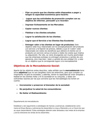 o   Fijar un precio que los clientes estén dispuestos a pagar y
               tengan la capacidad económica para hacerlo:

           o    Lograr que las actividades de promoción cumplan con su
               objetivo de informar, persuadir y/o recordar:

           o   Ingresar Exitosamente en los Mercados:

           o   Captar nuevos clientes:

           o   Fidelizar a los clientes actuales:

           o   Lograr la satisfacción de los clientes:.

           o   Lograr que el Servicio a los Clientes Sea Excelente:

           o   Entregar valor a los clientes en lugar de productos: Este
               objetivo está muy relacionado con la conceptualización del producto
               y/o servicio y la fijación de precios, debido a que el «valor» está
               relacionado con todos los beneficios que obtiene el cliente con el
               producto y/o servicio versus el precio o todos los costos que implica
               su adquisición. Por ello, se viene divulgando con mucha acertividad
               que las empresas exitosas no entregan productos a cambio de una
               ganancia, sino mas bien: Valor a cambio de una utilidad [3], y este
               es un objetivo que le corresponde lograr a la mercadotecnia.

Objetivos de la Mercadotecnia Social:

Aparte de los objetivos antes descritos, cabe señalar que la mercadotecnia tiene
otros objetivos que no son tangibles como los anteriores, pero que cumplen un
importante rol para la sociedad, y además, tienen la capacidad de crear simpatía y
lealtad en los clientes meta y en la sociedad en su conjunto, y éstas son
suficientes razones por las que conviene que los mercadólogos los tomen en
cuenta:

       Incrementar o preservar el bienestar de la sociedad:

       No perjudicar la salud de los consumidores:

       No Dañar el Medioambiente:



Departamento de mercadotecnia

Establecer y dar seguimiento a estrategias de marcas y submarcas, estableciendo como
marca al Grupo Becsa y submarcas los desarrollos La Joya y Diamante y en un futuro los que
se vayan desarrollando. Estas estrategias deberán estar alineadas a las metas de la empresa
y de los directores de ventas de los desarrollos.
 