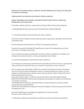 Planeación de los presupuestos y niveles de inversión ideales para la marca y las submarcas
en materia de marketing.

Implementación de medios de comunicación internos y externos.

Diseñar estrategias promocionales y de posicionamiento para la marca y submarcas.
Establecerlas y dar seguimiento.

Consolidar y mantener relación y comunicación con los proveedores del area de mercadotecnia.

3. DESCRIPCIÓN DETALLADA DE LAS FUNCIONES DEL DEPARTAMENTO


1.- Creación de estrategias de posicionamiento de marca y submarca.

Posicionar consiste en diseñar la oferta de modo que ocupe un lugar claro y apreciado en la mente de los
consumidores meta.

Nuestra estrategia de posicionamiento se enfocara en 2 principales operaciones.

Creación de un manual de identidad del Grupo Becsa en el caso de los residenciales que ya existe,
convertirlo en un estandar de operación.

Una vez teniendo una imagen estandarizada en la marca y submarca, procederemos a establecer una
estrategia de comunicación interna y externa que expondremos más a delante.

2.- Creación de estrategias de comunicación de marca y submarca

Las estrategias de comunicación estarán directamente planeadas de acuerdo a las metas y espectativas de
venta y acciones de los desarrollos que en ese momento se encuentren en venta y/o preventa.

Para la comunicación interna tendra el objetivo de comunicar las principales acciones de la empresa,
esto con el fin de que todos los integrantes conoscan y se sientan participes de la empresa, esto sera
mediante el establecimiento de un canal de comunicación que permita el flujo de información entre el
personal-administradores-directivos .
Como primer objetivo lograr el cambio de comunicación interna a una cultura digital mediante:
BOLETIN ELECTRONICO. Mail enviado mensualmente que trabajara en conjunto con el boletin que
se encuentra en la intranet.
FACEBOOK INSTITUCIONAL. Funcionará similar a un blog institucional, en la cual se subiran
noticias relevantes en materia laboral.
BUZON DE SUGUERENCIAS. Siguiendo la misma linea digital, se le dara mayor promoción al buzón
de suguerencias existe.

Ejecución: Departamento de mercadotecnia, departamento de recursos humanos.
Previsión: inicio en febrero del 2011

3.- Planeación y estableciento de presupuestos anuales de inversión en materia de mercadotecnia.
 