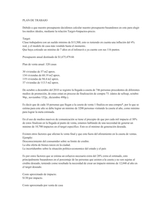 PLAN DE TRABAJO

Debido a que nuestro presupuesto decidimos calcular nuestro presupuesto basandonos en este para elegir
los medios ideales, mediante la relación Target-#impactos-precio.

Target:
Clase trabajadora con un sueldo minimo de $13,500, esto es teniendo en cuenta una inflación del 4%
real, y el modelo de casa más vendido hasta el momento.
Que haya cotizado un minimo de 7 años en el infonavit o ya cuente con sus 116 puntos.

Presupuesto anual destinado de $1,675,479.66

Plan de venta anual: 320 casas

30 viviendas de 57 m2 aprox.
134 viviendas de 68.19 m2 aprox.
119 viviendas de 94.4 m2 aprox.
37 viviendas de 113.5 m2 aprox.

De octubre a diciembre del 2010 se registro la llegada a caseta de 746 personas procedentes de diferentes
medios de promoción, de estas estan en proceso de finalización de compra 73. (datos de sellsup, octubre
96p., noviembre 152p., diciembre 498p.).

Es decir que de cada 10 personas que llegan a la caseta de venta 1 finaliza en una compra*, por lo que se
estima para este año se debe lograr un minimo de 3200 personas visitando la caseta al año, como minimo
para lograr la meta estimada.

En el uso de medios masivos de comunicación se tiene el precepto de que por cada mil impacto el 30%
de estos finalizan en la llegada al punto de venta, estamos hablando de una necesidad de generar un
minimo de 10,700 impactos en el target especifico. Esto es el minimo de generación deseada.

Existen otros factores que afectan la venta final y que esta fuera del aforamiento en la caseta de ventas.
Ejemplo:
Desconocimiento del consumidor sobre su limite de credito.
La alta oferta de bienes raices en la ciudad.
La incertidumbre sobre la situación politico-economico del estado y el país

Es por estos factores que se estima un esfuerzo necesario extra del 20% extra al estimado, esto
principalmente basandonos en el porcentaje de las personas que asisten a la caseta y no son sujetas al
credito deseado, teniendo como resultado la necesidad de crear un impacto minimo de 12,840 al año en
el target deseado.

Costo aproximado de impacto.
$130 por impacto.

Costo aproximado por venta de casa
 
