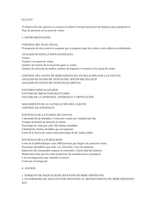 $5,235.87

El objetivo de este ejercicio es conocer el esfuerzo minimo necesarios de impactos para garantizar el
flujo de personas en la caseta de ventas.

5. INSTRUMENTACIÓN

CONTROL DEL PLAN ANUAL
El proposito de este control es asegurar que la empresa logre las ventas y otros objetivos establecidos.

ANALISIS DE RESULTADOS GENERALES
Ventas
Transito a la caseta de ventas
Analisis del retorno de la inversión gasto vs ventas
Analisis de selección de medios, numero de impactos vs transito en la caseta de ventas

CONTROL DEL GASTO DE MERCADOTECNIA EN RELACIÓN CON LAS VENTAS
ANALISIS DE DATOS DE VENTAS DEL SOFTWARE SELLSUP
ANALISIS DE DATOS DE ESTRATEGIA DIGITAL

ESTUDIOS ESPECIALIZADOS
ESTUDIO DE IMPACTO PUBLICITARIO
ESTUDIO DE LA DEMANDA, TENDENCIA Y MOTIVACIÓN

SEGUIMIENTO DE LA SATISFACCIÓN DEL CLIENTE
CONTROL DE EFICIENCIA

EFICIENCIA DE LA FUERZA DE VENTAS
# promedio de de llamadas o visitas por ventas por vendedor por día.
Tiempor promedio de atención al cliente.
Porcentaje de venta por cada 100 clientes atendidos
Cantidad de clientes atendidos que no regresam
Costo de la fuerza de ventas como porcentaje de las ventas totales.

EFICIENCIA DE LA PUBLICIDAD
Costo de la publicidad por cada 1000 personas que llegan a la caseta de ventas.
Porcentaje del publico que notó, vío, relacionó y leyo los anuncios.
Opiniones del consumidor respecto al contenido y efectividad del anuncio.
Mediciones tanto previas como posteriores de actitudes hacia el producto
# de investigaciones que estimula el anincio
Costo por investigación

6. ANEXOS

1. FORMATO DE SOLICITUD DE SERVICIOS DE MERCADOTECNIA
2. FLUJOGRAMA DE SOLICITUD DE SERVICIOS AL DEPARTAMENTO DE MERCADOTENIA
[pic]
 