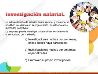 La administración de salarios busca obtener y mantener el
equilibrio de salarios en la organización, en relación a los
mercados de trabajo.
La empresa puede investigar para analizar los salarios de
la comunidad por medio de:

a) Investigaciones hechas por empresas,
en las cuales haya participado.
b) Investigaciones hechas por empresas
especializadas.
c) Promover su propia investigación.

 