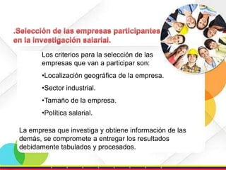 Los criterios para la selección de las
empresas que van a participar son:
•Localización geográfica de la empresa.
•Sector industrial.

•Tamaño de la empresa.
•Política salarial.
La empresa que investiga y obtiene información de las
demás, se compromete a entregar los resultados
debidamente tabulados y procesados.

 