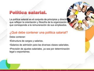 La política salarial es el conjunto de principios y directrices
que reflejan la orientación y filosofía de la organización en lo
que corresponde a la remuneración de sus empleados.

¿Qué debe contener una política salarial?
Debe contener:

•Estructura de cargos y salarios.
•Salarios de admisión para las diversas clases salariales.
•Previsión de ajustes salariales, ya sea por determinación
legal o espontanea.

 