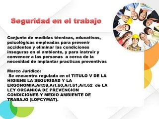 Conjunto de medidas técnicas, educativas,
psicológicas empleadas para prevenir
accidentes y eliminar las condiciones
inseguras en el ambiente, y para instruir y
convencer a las personas a cerca de la
necesidad de implantar practicas preventivas
Marco Jurídico:
Se encuentra regulada en el TITULO V DE LA
HIGIENE LA SEGURIDAD Y LA
ERGONOMIA.Art59,Art.60,Art.61,Art.62 de LA
LEY ORGANICA DE PREVENCION
CONDICIONES Y MEDIO AMBIENTE DE
TRABAJO (LOPCYMAT).

 