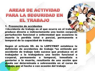1. Prevención de accidentes
Accidente de trabajo es el que ocurre en el trabajo y
produce directa e indirectamente una lesión corporal,
perturbación funcional o enfermedad que ocasiona la
muerte la perdida total o parcial, permanente o
temporal de la capacidad de trabajo.
Según el articulo 69. de la LOPCYMAT establece la
definición de accidentes de trabajo “se entiende por
accidente de trabajo todo suceso que produzca en el
trabajador o la trabajadora una lesión funcional o
corporal, permanente o temporal, inmediata o
posterior o la muerte, resultante de una acción que
pueda ser determinada o sobrevenida en el curso de
trabajo, por el hecho o con ocasión del trabajo

 