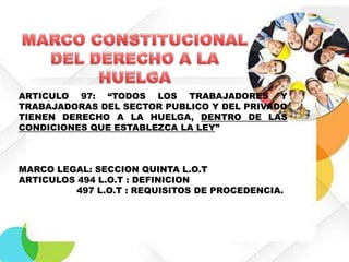 ARTICULO 97: “TODOS LOS TRABAJADORES Y
TRABAJADORAS DEL SECTOR PUBLICO Y DEL PRIVADO
TIENEN DERECHO A LA HUELGA, DENTRO DE LAS
CONDICIONES QUE ESTABLEZCA LA LEY”

MARCO LEGAL: SECCION QUINTA L.O.T
ARTICULOS 494 L.O.T : DEFINICION
497 L.O.T : REQUISITOS DE PROCEDENCIA.

 