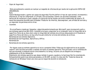 

Copia de Seguridad.
Este procedimiento consiste en realizar un respaldo de información por medio de la aplicación COPIA DE
SEGURIDAD.
Ruta
Cobian Backupcreador y gestor de copias de seguridad. Facilita definir el tipo de copia normal, incremental o
diferencial, el tipo de compresión, el cifrado y las exclusiones. Cuenta con opciones avanzadas, como
definición de tareas pre y post-copiado o la ejecución de las tareas con otras credenciales de usuario. El
menú Herramientas esconde más utilidades: traductor de interfaz, descompresor, una utilidad de borrado y
un reparador de permisos entre otras.



Scandisk.
Es un software creado por Symantec, adquirida posteriormente por Microsoft, para incorporarlo junto a
sus sistemas operativos MS-DOS. Scandisk sirve para comprobar en el ordenador tanto la integridad de la
superficie física de su disco duro como la integridad del sistema de archivos almacenado en él. Examina la
superficie física del disco y es muy efectiva para detectar errores del sistema de archivos.
Reinstalación de Sistema Operativo.
Reinstalación de Programas, Aplicativos y Office.
Reinstalación



Reinstalación de sistema operativo.

Por alguna causa su sistema operativo no inicia o presenta fallas. Fallas que de algún motivo no se pueden
reparar; esto nos lleva proceder a instalar de nuevo el sistema operativo. Para proceder con la reinstalación
hay que encender la maquina entrar directamente a la Setup, iniciarlo con un disquete de arranque o
simplemente el CD de instalación.
Elasistente del sistema operativo que desea instalar lo guiara, ayudara y le hará mas fácil la reinstalación.
Esteasistentele pedirá sus datos personales y el CD-KEY, es decir la clave del CD. Todos los discos de
instalación de Windows tienen una clave que es requerida durante la instalación.

 