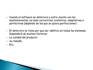 







Cuando el software se deteriora y sufre ,mucho con los
mantenimientos, ya sean correctivos, evolutivos, adaptativos o
perfectivos (depende de los que se quiera perfeccionar)
El deterioro no tiene por que ser idéntico en todos los sistemas.
Dependerá de muchos factores:
La calidad del producto
Su tamaño
Etc.

 