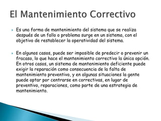 



Es una forma de mantenimiento del sistema que se realiza
después de un fallo o problema surge en un sistema, con el
objetivo de restablecer la operatividad del sistema.
En algunos casos, puede ser imposible de predecir o prevenir un
fracaso, lo que hace el mantenimiento correctivo la única opción.
En otros casos, un sistema de mantenimiento deficiente puede
exigir la reparación como consecuencia de la falta de
mantenimiento preventivo, y en algunas situaciones la gente
puede optar por centrarse en correctivas, en lugar de
preventivo, reparaciones, como parte de una estrategia de
mantenimiento.

 