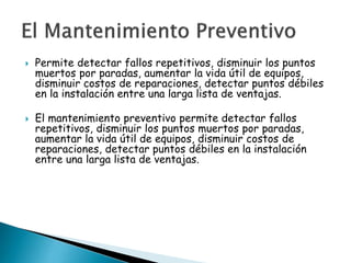 



Permite detectar fallos repetitivos, disminuir los puntos
muertos por paradas, aumentar la vida útil de equipos,
disminuir costos de reparaciones, detectar puntos débiles
en la instalación entre una larga lista de ventajas.
El mantenimiento preventivo permite detectar fallos
repetitivos, disminuir los puntos muertos por paradas,
aumentar la vida útil de equipos, disminuir costos de
reparaciones, detectar puntos débiles en la instalación
entre una larga lista de ventajas.

 