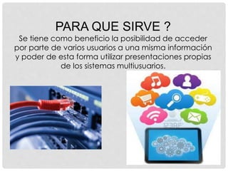 PARA QUE SIRVE ?
Se tiene como beneficio la posibilidad de acceder
por parte de varios usuarios a una misma información
y poder de esta forma utilizar presentaciones propias
de los sistemas multiusuarios.
 
