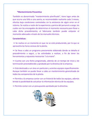 ®Mantenimiento Preventivo
También es denominado “mantenimiento planificado”, tiene lugar antes de
que ocurra una falla o una avería, es recomendable realizarlo cada 3 meses,
efectúa bajo condiciones controladas sin la existencia de algún error en el
sistema. Se realiza a razón de la experiencia y pericia del personal a cargo, los
cuales son los encargados de determinar el momento necesario para llevar a
cabo dicho procedimiento; el fabricante también puede estipular el
momento adecuado a través de los manuales técnicos.
Características:
∞ Se realiza en un momento en que no se está produciendo, por lo que se
aprovecha las horas ociosas de la planta.
∞ Se lleva a cabo un programa previamente elaborado donde se detalla el
procedimiento a seguir, y las actividades a realizar, a fin de tener las
herramientas y repuestos necesarios “a la mano”.
∞ Cuenta con una fecha programada, además de un tiempo de inicio y de
terminación preestablecido y aprobado por la directiva de la empresa.
∞ Está destinado a un área en particular y aciertos equipos específicamente.
Aunque también se pueda llevar a cabo un mantenimiento generalizado de
todos los componentes de la planta.
∞ Permite a la empresa contar con un historial de todos los equipos, además
brinda la posibilidad de actualizar la información técnica de los equipos.
∞ Permite contar con un presupuesto aprobado por la directiva.
 
