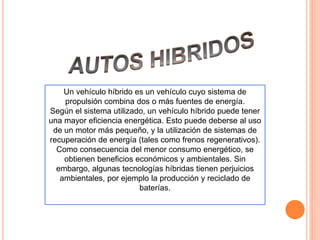 Un vehículo híbrido es un vehículo cuyo sistema de
propulsión combina dos o más fuentes de energía.
Según el sistema utilizado, un vehículo híbrido puede tener
una mayor eficiencia energética. Esto puede deberse al uso
de un motor más pequeño, y la utilización de sistemas de
recuperación de energía (tales como frenos regenerativos).
Como consecuencia del menor consumo energético, se
obtienen beneficios económicos y ambientales. Sin
embargo, algunas tecnologías híbridas tienen perjuicios
ambientales, por ejemplo la producción y reciclado de
baterías.
 