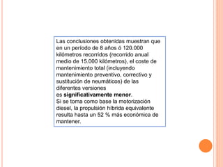 Las conclusiones obtenidas muestran que
en un período de 8 años ó 120.000
kilómetros recorridos (recorrido anual
medio de 15.000 kilómetros), el coste de
mantenimiento total (incluyendo
mantenimiento preventivo, correctivo y
sustitución de neumáticos) de las
diferentes versiones
es significativamente menor.
Si se toma como base la motorización
diesel, la propulsión híbrida equivalente
resulta hasta un 52 % más económica de
mantener.
 