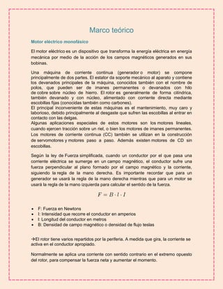 Marco teórico 
Motor eléctrico monofásico 
El motor eléctrico es un dispositivo que transforma la energía eléctrica en energía 
mecánica por medio de la acción de los campos magnéticos generados en sus 
bobinas. 
Una máquina de corriente continua (generador o motor) se compone 
principalmente de dos partes. El estator da soporte mecánico al aparato y contiene 
los devanados principales de la máquina, conocidos también con el nombre de 
polos, que pueden ser de imanes permanentes o devanados con hilo 
de cobre sobre núcleo de hierro. El rotor es generalmente de forma cilíndrica, 
también devanado y con núcleo, alimentado con corriente directa mediante 
escobillas fijas (conocidas también como carbones). 
El principal inconveniente de estas máquinas es el mantenimiento, muy caro y 
laborioso, debido principalmente al desgaste que sufren las escobillas al entrar en 
contacto con las delgas. 
Algunas aplicaciones especiales de estos motores son los motores lineales, 
cuando ejercen tracción sobre un riel, o bien los motores de imanes permanentes. 
Los motores de corriente continua (CC) también se utilizan en la construcción 
de servomotores y motores paso a paso. Además existen motores de CD sin 
escobillas. 
Según la ley de Fuerza simplificada, cuando un conductor por el que pasa una 
corriente eléctrica se sumerge en un campo magnético, el conductor sufre una 
fuerza perpendicular al plano formado por el campo magnético y la corriente, 
siguiendo la regla de la mano derecha. Es importante recordar que para un 
generador se usará la regla de la mano derecha mientras que para un motor se 
usará la regla de la mano izquierda para calcular el sentido de la fuerza. 
 F: Fuerza en Newtons 
 I: Intensidad que recorre el conductor en amperios 
 l: Longitud del conductor en metros 
 B: Densidad de campo magnético o densidad de flujo teslas 
El rotor tiene varios repartidos por la periferia. A medida que gira, la corriente se 
activa en el conductor apropiado. 
Normalmente se aplica una corriente con sentido contrario en el extremo opuesto 
del rotor, para compensar la fuerza neta y aumentar el momento. 
 