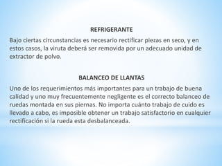 REFRIGERANTE 
Bajo ciertas circunstancias es necesario rectificar piezas en seco, y en 
estos casos, la viruta deberá ser removida por un adecuado unidad de 
extractor de polvo. 
BALANCEO DE LLANTAS 
Uno de los requerimientos más importantes para un trabajo de buena 
calidad y uno muy frecuentemente negligente es el correcto balanceo de 
ruedas montada en sus piernas. No importa cuánto trabajo de cuido es 
llevado a cabo, es imposible obtener un trabajo satisfactorio en cualquier 
rectificación si la rueda esta desbalanceada. 
 