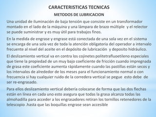 CARACTERISTICAS TECNICAS 
METODOS DE LUBRICACION 
Una unidad de iluminación de baja tensión que consiste en un transformador 
montado en el lado de la máquina y una lámpara de brazo múltiple y el relector 
se puede suministrar y es muy útil para trabajos finos. 
En la medida de engrase y engrase está conectada de una sola vez en el sistema 
se encarga de una sola vez de toda la atención obligatoria del operador a intervalo 
frecuente al nivel del aceite en el depósito de lubricación y deposito hidráulico. 
El deslizamiento vertical va en contra los cojinetes politetrafluoetileno especiales 
que tiene la propiedad de un muy bajo coeficiente de fricción cuando impregnada 
de grasa este coeficiente aumenta rápidamente cuando las pastillas están secos y 
los intervalos de alrededor de los meses para el funcionamiento normal o con 
frecuencia si hay cualquier ruido de la corredera vertical se pegue esto debe de 
ser re-engrasado. 
Para ellos deslizamiento vertical debería colocarse de forma que las dos flechas 
están en línea en cada uno esto asegura que todas la grasa alcanza todas las 
almohadilla para acceder a los engrasadores retiran los tornillos retenedores de la 
telescopio .hasta que las boquillas engrase sean accesible 
 