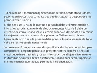 (Shell Albania 3 recomendad) deberían de ser bombeada atreves de los 
pezones en los costados combate des puede asegurarse después que los 
pezones estén limpios. 
El ahelead está lleno de lo que fue engrasado debe utilizarse cambio a 
intervalos aproximadamente de dieciocho montes Albania 3 debe de 
utilizarse en gran cuidado sea el ejercicio cuando el desmontaje y rematan 
los cojinetes son la alta precisión y puede ser fácilmente arruinado 
ligeramente solo 3 ccs de grasa se debe poner e3n cada rodamiento todo 
debe de ser impecablemente limpio. 
Se proveen crédito para ajustar dos pastilla de deslizamiento vertical para 
compensar el desgaste para ello el protector contra el polvo de hoja de 
metal debe de ser retirado y los tornillos deben de aflojarse ligeramente 
los tornillos de ajustes deben apretar con cuidado para der la superación 
mínima mientras que todavía permite la libre circulación. 
 