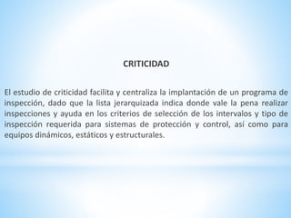 CRITICIDAD 
El estudio de criticidad facilita y centraliza la implantación de un programa de 
inspección, dado que la lista jerarquizada indica donde vale la pena realizar 
inspecciones y ayuda en los criterios de selección de los intervalos y tipo de 
inspección requerida para sistemas de protección y control, así como para 
equipos dinámicos, estáticos y estructurales. 
 
