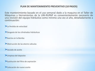 PLAN DE MANTENIMIENTO PREVENTIVO (10 PASOS) 
Este mantenimiento basado en el uso semanal dado a la maquina en el Taller de 
Máquinas y Herramientas de la UNI-RUPAP es convenientemente necesario de 
una revisión del equipo hidráulico como mínimo una vez al año, detalladamente a 
continuación: 
La Perdida de velocidad 
Desgaste de los cilindrados hidráulicos 
Averías en la Bomba 
Obstrucción de las electro válvulas 
Vaciado de aceite 
Limpieza del deposito 
Sustitución del filtro de aspiración 
Colocación de nuevo aceite 
 