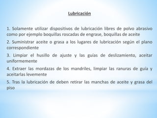 Lubricación 
1. Solamente utilizar dispositivos de lubricación libres de polvo abrasivo 
como por ejemplo boquillas roscadas de engrase, boquillas de aceite 
2. Suministrar aceite o grasa a los lugares de lubricación según el plano 
correspondiente 
3. Limpiar el husillo de ajuste y las guías de deslizamiento, aceitar 
uniformemente 
4. Extraer las mordazas de los mandriles, limpiar las ranuras de guía y 
aceitarlas levemente 
5. Tras la lubricación de deben retirar las manchas de aceite y grasa del 
piso 
 