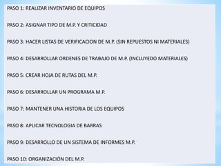 PASO 1: REALIZAR INVENTARIO DE EQUIPOS 
PASO 2: ASIGNAR TIPO DE M.P. Y CRITICIDAD 
PASO 3: HACER LISTAS DE VERIFICACION DE M.P. (SIN REPUESTOS NI MATERIALES) 
PASO 4: DESARROLLAR ORDENES DE TRABAJO DE M.P. (INCLUYEDO MATERIALES) 
PASO 5: CREAR HOJA DE RUTAS DEL M.P. 
PASO 6: DESARROLLAR UN PROGRAMA M.P. 
PASO 7: MANTENER UNA HISTORIA DE LOS EQUIPOS 
PASO 8: APLICAR TECNOLOGIA DE BARRAS 
PASO 9: DESARROLLO DE UN SISTEMA DE INFORMES M.P. 
PASO 10: ORGANIZACIÓN DEL M.P. 
 