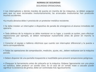 NORMAS DE SEGURIDAD 
SEGURIDAD OPERACIONAL 
• Los interruptores y demás mandos de puesta en marcha de las máquinas, se deben asegurar 
para que no sean accionados involuntariamente; las arrancadas involuntarias han producido 
muchos accidentes. 
•La muela abrasiva debe ir provista de un protector metálico resistente. 
• Se debe instalar un interruptor o dispositivo de parada de emergencia al alcance inmediato del 
operario. 
• Toda defensa de la máquina se debe mantener en su lugar, y cuando se quiten, para efectuar 
reparaciones por ejemplo, se deben reemplazar nuevamente antes de poner en marcha la 
máquina. 
• Conectar el equipo a tableros eléctricos que cuente con interruptor diferencial y la puesta a 
tierra correspondiente. 
• Todas las operaciones de comprobación, medición, ajuste, etc., deben realizarse con la máquina 
parada. 
• Deben disponer de una pantalla trasparente e inastillable para prevenir proyecciones peligrosas. 
• Chequear la herramienta antes de colocarla en la máquina. Golpear ligeramente con una pieza 
no metálica, debe producir un sonido claro. En el caso de un sonido mate o cascado puede 
significar la existencia de grietas; debe ser controlada más rigurosamente. 
 