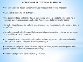 EQUIPOS DE PROTECCIÓN PERSONAL 
• Los trabajadores deben utilizar anteojos de seguridad contra impactos. 
• Manejar la máquina sin distraerse. 
• Si a pesar de todo se le introdujera alguna vez un cuerpo estaño en un ojo, no lo 
refriegue, puede provocarse una herida. Acuda inmediatamente al médico. 
• Se debe llevar la ropa de trabajo bien ajustada. Las mangas deben llevarse ceñidas a 
la muñeca. 
• Se debe usar calzado de seguridad que proteja contra cortes y pinchazos, así como 
contra caídas de piezas pesadas. 
• Es muy peligroso trabajar llevando anillos, relojes, pulseras, cadenas en el cuello, 
bufandas, corbatas o cualquier prenda que cuelgue. 
• Asimismo es peligroso llevar cabellos largos y sueltos, que deben recogerse bajo 
gorro o prenda similar. Lo mismo la barba larga. 
• Se debe usar guantes contra cortes y abrasión 
 