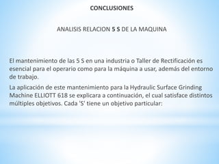 CONCLUSIONES 
ANALISIS RELACION 5 S DE LA MAQUINA 
El mantenimiento de las 5 S en una industria o Taller de Rectificación es 
esencial para el operario como para la máquina a usar, además del entorno 
de trabajo. 
La aplicación de este mantenimiento para la Hydraulic Surface Grinding 
Machine ELLIOTT 618 se explicara a continuación, el cual satisface distintos 
múltiples objetivos. Cada 'S' tiene un objetivo particular: 
 