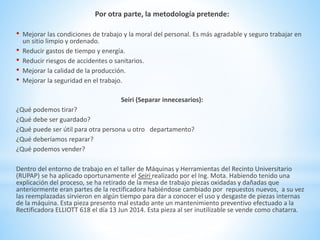 Por otra parte, la metodología pretende: 
• Mejorar las condiciones de trabajo y la moral del personal. Es más agradable y seguro trabajar en 
un sitio limpio y ordenado. 
• Reducir gastos de tiempo y energía. 
• Reducir riesgos de accidentes o sanitarios. 
• Mejorar la calidad de la producción. 
• Mejorar la seguridad en el trabajo. 
Seiri (Separar innecesarios): 
¿Qué podemos tirar? 
¿Qué debe ser guardado? 
¿Qué puede ser útil para otra persona u otro departamento? 
¿Qué deberíamos reparar? 
¿Qué podemos vender? 
Dentro del entorno de trabajo en el taller de Máquinas y Herramientas del Recinto Universitario 
(RUPAP) se ha aplicado oportunamente el Seiri realizado por el Ing. Mota. Habiendo tenido una 
explicación del proceso, se ha retirado de la mesa de trabajo piezas oxidadas y dañadas que 
anteriormente eran partes de la rectificadora habiéndose cambiado por repuestos nuevos, a su vez 
las reemplazadas sirvieron en algún tiempo para dar a conocer el uso y desgaste de piezas internas 
de la máquina. Esta pieza presento mal estado ante un mantenimiento preventivo efectuado a la 
Rectificadora ELLIOTT 618 el día 13 Jun 2014. Esta pieza al ser inutilizable se vende como chatarra. 
 