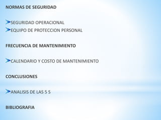 NORMAS DE SEGURIDAD 
SEGURIDAD OPERACIONAL 
EQUIPO DE PROTECCION PERSONAL 
FRECUENCIA DE MANTENIMIENTO 
CALENDARIO Y COSTO DE MANTENIMIENTO 
CONCLUSIONES 
ANALISIS DE LAS 5 S 
BIBLIOGRAFIA 
 