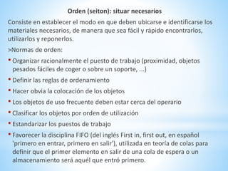 Orden (seiton): situar necesarios 
Consiste en establecer el modo en que deben ubicarse e identificarse los 
materiales necesarios, de manera que sea fácil y rápido encontrarlos, 
utilizarlos y reponerlos. 
>Normas de orden: 
• Organizar racionalmente el puesto de trabajo (proximidad, objetos 
pesados fáciles de coger o sobre un soporte, ...) 
• Definir las reglas de ordenamiento 
• Hacer obvia la colocación de los objetos 
• Los objetos de uso frecuente deben estar cerca del operario 
• Clasificar los objetos por orden de utilización 
• Estandarizar los puestos de trabajo 
• Favorecer la disciplina FIFO (del inglés First in, first out, en español 
'primero en entrar, primero en salir'), utilizada en teoría de colas para 
definir que el primer elemento en salir de una cola de espera o un 
almacenamiento será aquél que entró primero. 
 