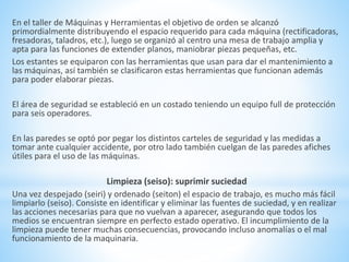 En el taller de Máquinas y Herramientas el objetivo de orden se alcanzó 
primordialmente distribuyendo el espacio requerido para cada máquina (rectificadoras, 
fresadoras, taladros, etc.), luego se organizó al centro una mesa de trabajo amplia y 
apta para las funciones de extender planos, maniobrar piezas pequeñas, etc. 
Los estantes se equiparon con las herramientas que usan para dar el mantenimiento a 
las máquinas, así también se clasificaron estas herramientas que funcionan además 
para poder elaborar piezas. 
El área de seguridad se estableció en un costado teniendo un equipo full de protección 
para seis operadores. 
En las paredes se optó por pegar los distintos carteles de seguridad y las medidas a 
tomar ante cualquier accidente, por otro lado también cuelgan de las paredes afiches 
útiles para el uso de las máquinas. 
Limpieza (seiso): suprimir suciedad 
Una vez despejado (seiri) y ordenado (seiton) el espacio de trabajo, es mucho más fácil 
limpiarlo (seiso). Consiste en identificar y eliminar las fuentes de suciedad, y en realizar 
las acciones necesarias para que no vuelvan a aparecer, asegurando que todos los 
medios se encuentran siempre en perfecto estado operativo. El incumplimiento de la 
limpieza puede tener muchas consecuencias, provocando incluso anomalías o el mal 
funcionamiento de la maquinaria. 
 