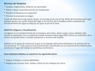 Normas de limpieza: 
• Limpiar, inspeccionar, detectar las anomalías 
• Volver a dejar sistemáticamente en condiciones 
• Facilitar la limpieza y la inspección 
• Eliminar la anomalía en origen 
El jefe de laboratorio Ing. Aarón Suazo, se encarga junto con el Ing. Mota de la limpieza del lugar, 
siempre posee una visión limpia del lugar y las normas de la limpieza antes y después del 
funcionamiento de alguna máquina se sigue al pie de la letra. 
SEIKETSU (Higiene y Visualización): 
La higiene es el mantenimiento de la Limpieza, del orden. Quien exige y hace calidad cuida 
mucho la apariencia. En un ambiente Limpio siempre habrá seguridad. Quien no cuida bien de sí 
mismo no puede hacer o vender productos o servicios de Calidad 
Seiketsu es la etapa de conservar lo que se ha logrado aplicando estándares a la práctica de las 
tres primeras "S". Esta cuarta S está fuertemente relacionada con la creación de los hábitos para 
conservar el lugar de trabajo en perfectas condiciones. 
Para implantar Seiketsu se requieren los siguientes pasos: 
• Asignar trabajos y responsabilidades 
• Integrar las acciones Seiri, Seiton y Seiso en los trabajos de rutina. 
 