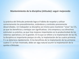 Mantenimiento de la disciplina (shitsuke): seguir mejorando 
La práctica del Shitsuke pretende logra el hábito de respetar y utilizar 
correctamente los procedimientos, estándares y controles previamente 
desarrollados. Un trabajador se disciplina así mismo para mantener "vivas" las 5´S, 
ya que los beneficios y ventajas son significativas. Una empresa y sus directivos 
estimulan su práctica, ya que trae mejoras importantes en la productividad de los 
sistemas operativos y en la gestión. En lo que se refiere a la implantación de las 5S, 
la disciplina es importante porque sin ella, la implantación de las cuatro primeras 
5´s se deteriora rápidamente. Si los beneficios de la implantación de las primeras 
cuatro 5´s se han mostrado, debe ser algo natural asumir la implantación de la 
quinta o Shitsuke. 
 
