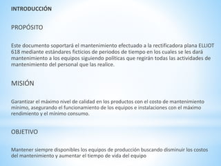 INTRODUCCIÓN 
PROPÓSITO 
Este documento soportará el mantenimiento efectuado a la rectificadora plana ELLIOT 
618 mediante estándares ficticios de periodos de tiempo en los cuales se les dará 
mantenimiento a los equipos siguiendo políticas que regirán todas las actividades de 
mantenimiento del personal que las realice. 
MISIÓN 
Garantizar el máximo nivel de calidad en los productos con el costo de mantenimiento 
mínimo, asegurando el funcionamiento de los equipos e instalaciones con el máximo 
rendimiento y el mínimo consumo. 
OBJETIVO 
Mantener siempre disponibles los equipos de producción buscando disminuir los costos 
del mantenimiento y aumentar el tiempo de vida del equipo 
 