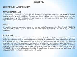 HOJA DE VIDA 
DESCRIPCION DE LA RECTIFICADORA 
INSTRUCCIONES DE USO 
La Rectificadora Hidráulica ELLIOTT es una herramienta diseñada para pulir, lijar, devastar y alisar 
bordes agudos y abrir orificios. Además se puede utilizar esta herramienta para remover 
empaquetaduras y lijar cordones de soldaduras. Las cabezas angulares permiten acceder a 
espacios reducidos o difíciles de alcanzar. 
MANEJO 
La máquina debe ser cargada a como se muestra en la Figura posterior (Fig. 1) BAJO NINGUNA 
CIRCUNSTANCIA TRATE DE SUSPENDER LA MAQUINA SUJETANDOLA DESDE SU CARCASA 
INFERIOR. 
INSTALACION 
Ninguna cimentación especial es necesaria si el suelo del taller es de buen concreto por lo menos 
de seis pulgadas de espesor para la producción normal de rectificación, pero si el piso no es sólido 
o la mejor calidad en los acabados de la máquina es capaz de ser necesario, una base de 
hormigón con las dimensiones que aparecen en la página 24 debe estar preparado antes de la 
instalación. No es recomendable instalar la maquina en soportes anti-vibratorios, como la relación 
entre la altura y la anchura de la base hace responsable de balancearse de lado a lado con 
velocidades de mesa. Una buena recomendación es eliminar la causa que provoca la vibración si la 
hay, ubicando la fuente en un aislamiento adecuado. 
 