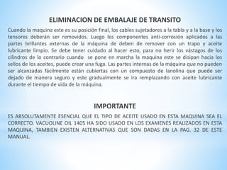 ELIMINACION DE EMBALAJE DE TRANSITO 
Cuando la maquina este es su posición final, los cables sujetadores a la tabla y a la base y los 
tensores deberán ser removidos. Luego los componentes anti-corrosión aplicados a las 
partes brillantes externas de la máquina de deben de remover con un trapo y aceite 
lubricante limpio. Se debe tener cuidado al hacer esto, para no herir los vástagos de los 
cilindros de lo contrario cuando se pone en marcha la maquina este se disipan hacia los 
sellos de los aceites, puede crear una fuga. Las partes internas de la máquina que no pueden 
ser alcanzadas fácilmente están cubiertas con un compuesto de lanolina que puede ser 
dejado de manera seguro y este gradualmente se ira remplazando con aceite lubricante 
durante el tiempo de vida de la máquina. 
IMPORTANTE 
ES ABSOLUTAMENTE ESENCIAL QUE EL TIPO DE ACEITE USADO EN ESTA MAQUINA SEA EL 
CORRECTO. VACUOLINE OIL 1405 HA SIDO USADO EN LOS EXAMENES REALIZADOS EN ESTA 
MAQUINA, TAMBIEN EXISTEN ALTERNATIVAS QUE SON DADAS EN LA PAG. 32 DE ESTE 
MANUAL. 
 