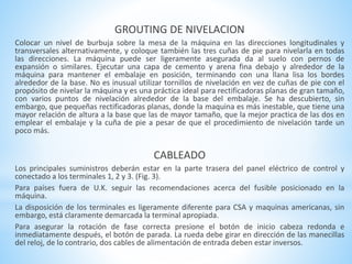 GROUTING DE NIVELACION 
Colocar un nivel de burbuja sobre la mesa de la máquina en las direcciones longitudinales y 
transversales alternativamente, y coloque también las tres cuñas de pie para nivelarla en todas 
las direcciones. La máquina puede ser ligeramente asegurada da al suelo con pernos de 
expansión o similares. Ejecutar una capa de cemento y arena fina debajo y alrededor de la 
máquina para mantener el embalaje en posición, terminando con una llana lisa los bordes 
alrededor de la base. No es inusual utilizar tornillos de nivelación en vez de cuñas de pie con el 
propósito de nivelar la máquina y es una práctica ideal para rectificadoras planas de gran tamaño, 
con varios puntos de nivelación alrededor de la base del embalaje. Se ha descubierto, sin 
embargo, que pequeñas rectificadoras planas, donde la maquina es más inestable, que tiene una 
mayor relación de altura a la base que las de mayor tamaño, que la mejor practica de las dos en 
emplear el embalaje y la cuña de pie a pesar de que el procedimiento de nivelación tarde un 
poco más. 
CABLEADO 
Los principales suministros deberán estar en la parte trasera del panel eléctrico de control y 
conectado a los terminales 1, 2 y 3. (Fig. 3). 
Para países fuera de U.K. seguir las recomendaciones acerca del fusible posicionado en la 
máquina. 
La disposición de los terminales es ligeramente diferente para CSA y maquinas americanas, sin 
embargo, está claramente demarcada la terminal apropiada. 
Para asegurar la rotación de fase correcta presione el botón de inicio cabeza redonda e 
inmediatamente después, el botón de parada. La rueda debe girar en dirección de las manecillas 
del reloj, de lo contrario, dos cables de alimentación de entrada deben estar inversos. 
 