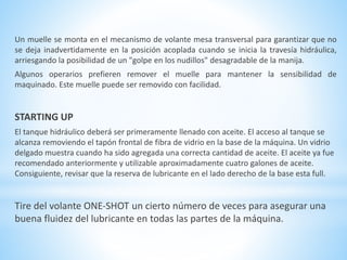 Un muelle se monta en el mecanismo de volante mesa transversal para garantizar que no 
se deja inadvertidamente en la posición acoplada cuando se inicia la travesía hidráulica, 
arriesgando la posibilidad de un "golpe en los nudillos" desagradable de la manija. 
Algunos operarios prefieren remover el muelle para mantener la sensibilidad de 
maquinado. Este muelle puede ser removido con facilidad. 
STARTING UP 
El tanque hidráulico deberá ser primeramente llenado con aceite. El acceso al tanque se 
alcanza removiendo el tapón frontal de fibra de vidrio en la base de la máquina. Un vidrio 
delgado muestra cuando ha sido agregada una correcta cantidad de aceite. El aceite ya fue 
recomendado anteriormente y utilizable aproximadamente cuatro galones de aceite. 
Consiguiente, revisar que la reserva de lubricante en el lado derecho de la base esta full. 
Tire del volante ONE-SHOT un cierto número de veces para asegurar una 
buena fluidez del lubricante en todas las partes de la máquina. 
 