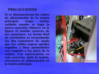 PRECAUCIONES 
Si se desconectaron los cables 
de alimentación de la tarjeta 
principal, tenga mucho 
cuidado cuando se haga la 
nueva conexión. Observe en la 
figura el sentido correcto de 
los conectares. La forma fácil 
de orientarlos es acomodando 
los dos conectares de modo 
que los cables negros queden 
seguidos y bien acomodados 
con respecto a los pines de la 
tarjeta. Una equivocación en 
esta conexión, daña la tarjeta, 
conectores de alimentación en 
la tarjeta principal. 
 