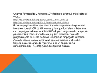Una ves formateado y Windows XP instalado, averigüe mas sobre el 
virus... 
http://es.kioskea.net/faq/2555-como-...el-virus-virut 
http://es.kioskea.net/faq/2742-formatear-con-killdisk 
En estas paginas dicen que el virut puede reaparecer después del 
formateo normal (CD de Windows) y hay que formatear a bajo nivel 
con un programa llamado Active KillDisk pero tengo miedo de que se 
pierdan mis archivos importantes y quiero formatear con este 
programa pero SOLO la partición C donde se propago la infección. 
Además pienso instalar un firewall para comprobar si el rootkit 
troyano esta descargando mas virus o si un hacker se ha 
conectando a mi PC, pero no se que firewall instalar, 
 