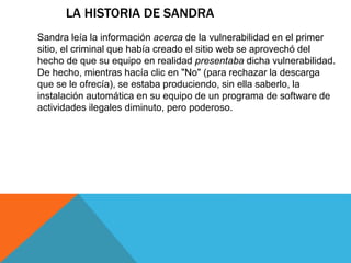 LA HISTORIA DE SANDRA 
Sandra leía la información acerca de la vulnerabilidad en el primer 
sitio, el criminal que había creado el sitio web se aprovechó del 
hecho de que su equipo en realidad presentaba dicha vulnerabilidad. 
De hecho, mientras hacía clic en "No" (para rechazar la descarga 
que se le ofrecía), se estaba produciendo, sin ella saberlo, la 
instalación automática en su equipo de un programa de software de 
actividades ilegales diminuto, pero poderoso. 
 